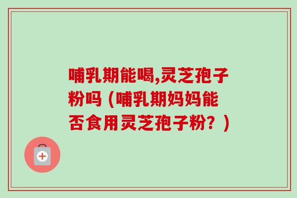 哺乳期能喝,灵芝孢子粉吗 (哺乳期妈妈能否食用灵芝孢子粉？)-第1张图片-卓越灵芝孢子粉