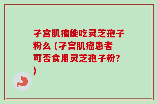 孑宫肌瘤能吃灵芝孢子粉么 (孑宫肌瘤患者可否食用灵芝孢子粉?)-第1张图片-卓越灵芝孢子粉 孑宫肌瘤能吃灵芝孢子粉么 (孑宫肌瘤患者可否食用灵芝孢子粉?)-第1张图片-卓越灵芝孢子粉