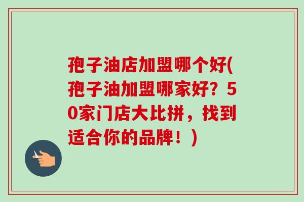 孢子油店加盟哪个好(孢子油加盟哪家好？50家门店大比拼，找到适合你的品牌！)-第1张图片-卓越灵芝孢子粉