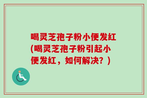 喝灵芝孢子粉小便发红(喝灵芝孢子粉引起小便发红,如何解决?)-第1张图片-卓越灵芝孢子粉 喝灵芝孢子粉小便发红(喝灵芝孢子粉引起小便发红,如何解决?)-第1张图片-卓越灵芝孢子粉