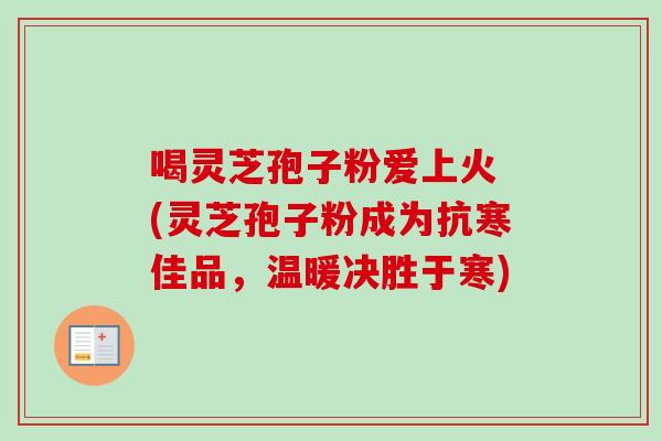 喝灵芝孢子粉爱上火 (灵芝孢子粉成为抗寒佳品，温暖决胜于寒)-第1张图片-卓越灵芝孢子粉