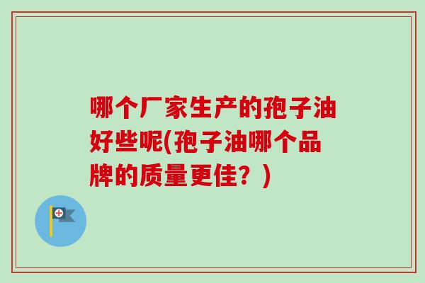 哪个厂家生产的孢子油好些呢(孢子油哪个品牌的质量更佳?)-第1张图片-卓越灵芝孢子粉 哪个厂家生产的孢子油好些呢(孢子油哪个品牌的质量更佳?)-第1张图片-卓越灵芝孢子粉