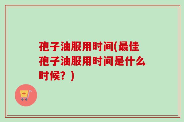 孢子油服用时间(最佳孢子油服用时间是什么时候？)-第1张图片-卓越灵芝孢子粉