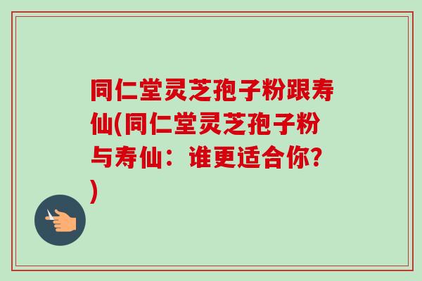 同仁堂灵芝孢子粉跟寿仙(同仁堂灵芝孢子粉与寿仙：谁更适合你？)-第1张图片-卓越灵芝孢子粉