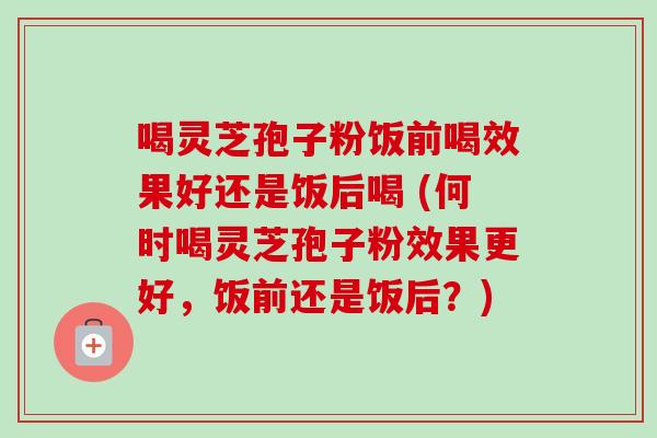 喝灵芝孢子粉饭前喝效果好还是饭后喝 (何时喝灵芝孢子粉效果更好,饭前还是饭后?)-第1张图片-卓越灵芝孢子粉 喝灵芝孢子粉饭前喝效果好还是饭后喝 (何时喝灵芝孢子粉效果更好,饭前还是饭后?)-第1张图片-卓越灵芝孢子粉