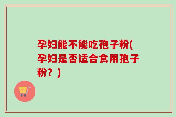 孕妇能不能吃孢子粉(孕妇是否适合食用孢子粉?)-第1张图片-卓越灵芝孢子粉 孕妇能不能吃孢子粉(孕妇是否适合食用孢子粉?)-第1张图片-卓越灵芝孢子粉
