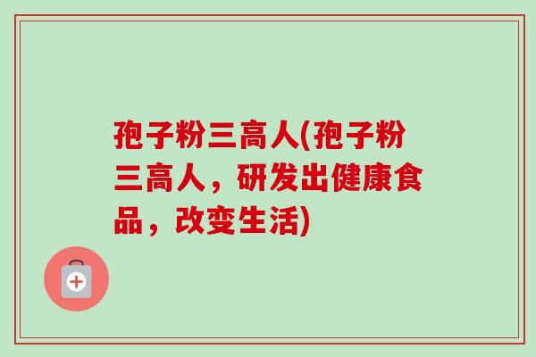 孢子粉三高人(孢子粉三高人，研发出健康食品，改变生活)-第1张图片-卓越灵芝孢子粉