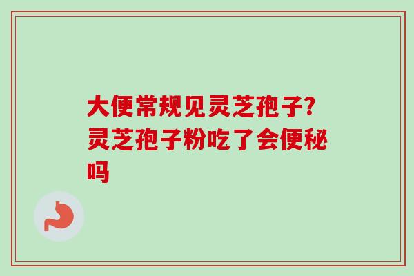 大便常规见灵芝孢子？灵芝孢子粉吃了会便秘吗-第1张图片-卓越灵芝孢子粉