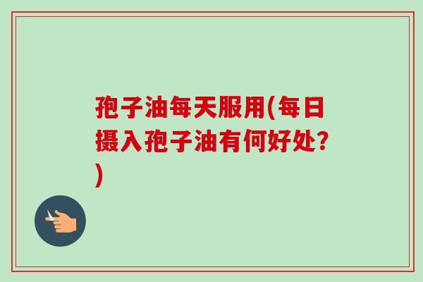 孢子油每天服用(每日摄入孢子油有何好处？)-第1张图片-卓越灵芝孢子粉