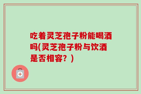 吃着灵芝孢子粉能喝酒吗(灵芝孢子粉与饮酒是否相容?)-第1张图片-卓越灵芝孢子粉 吃着灵芝孢子粉能喝酒吗(灵芝孢子粉与饮酒是否相容?)-第1张图片-卓越灵芝孢子粉