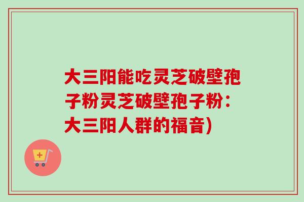大三阳能吃灵芝破壁孢子粉灵芝破壁孢子粉：大三阳人群的福音)-第1张图片-卓越灵芝孢子粉