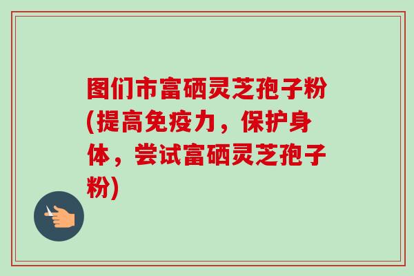图们市富硒灵芝孢子粉(提高免疫力,保护身体,尝试富硒灵芝孢子粉)-第1张图片-卓越灵芝孢子粉 图们市富硒灵芝孢子粉(提高免疫力,保护身体,尝试富硒灵芝孢子粉)-第1张图片-卓越灵芝孢子粉