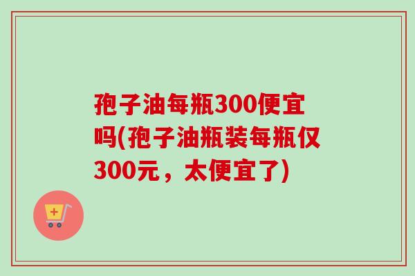 孢子油每瓶300便宜吗(孢子油瓶装每瓶仅300元，太便宜了)-第1张图片-卓越灵芝孢子粉