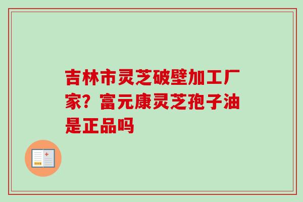 吉林市灵芝破壁加工厂家？富元康灵芝孢子油是正品吗-第1张图片-卓越灵芝孢子粉