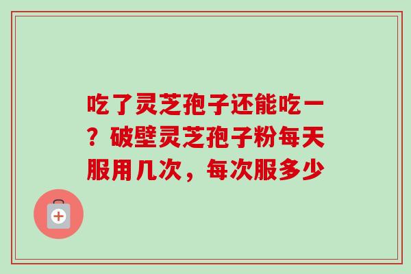 吃了灵芝孢子还能吃一？破壁灵芝孢子粉每天服用几次，每次服多少-第1张图片-卓越灵芝孢子粉