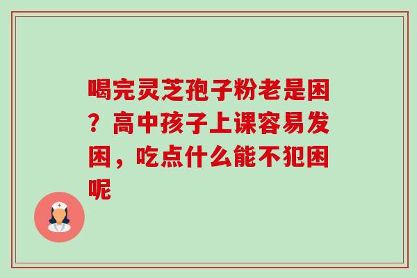 喝完灵芝孢子粉老是困?高中孩子上课容易发困,吃点什么能不犯困呢-第1张图片-卓越灵芝孢子粉 喝完灵芝孢子粉老是困?高中孩子上课容易发困,吃点什么能不犯困呢-第1张图片-卓越灵芝孢子粉