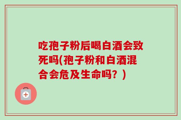 吃孢子粉后喝白酒会致死吗(孢子粉和白酒混合会危及生命吗?)-第1张图片-卓越灵芝孢子粉 吃孢子粉后喝白酒会致死吗(孢子粉和白酒混合会危及生命吗?)-第1张图片-卓越灵芝孢子粉