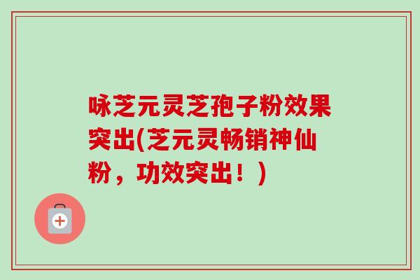 咏芝元灵芝孢子粉效果突出(芝元灵畅销神仙粉，功效突出！)-第1张图片-卓越灵芝孢子粉