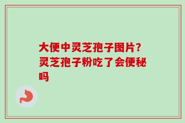 大便中灵芝孢子图片?灵芝孢子粉吃了会便秘吗-第1张图片-卓越灵芝孢子粉 大便中灵芝孢子图片?灵芝孢子粉吃了会便秘吗-第1张图片-卓越灵芝孢子粉