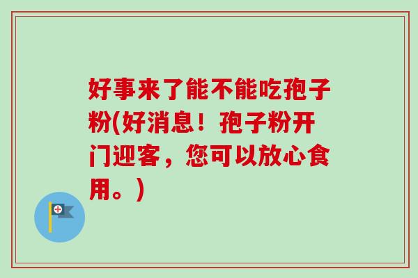好事来了能不能吃孢子粉(好消息!孢子粉开门迎客,您可以放心食用。)-第1张图片-卓越灵芝孢子粉 好事来了能不能吃孢子粉(好消息!孢子粉开门迎客,您可以放心食用。)-第1张图片-卓越灵芝孢子粉