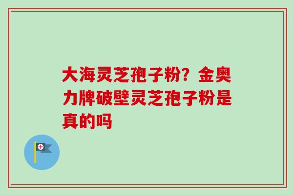 大海灵芝孢子粉？金奥力牌破壁灵芝孢子粉是真的吗-第1张图片-卓越灵芝孢子粉