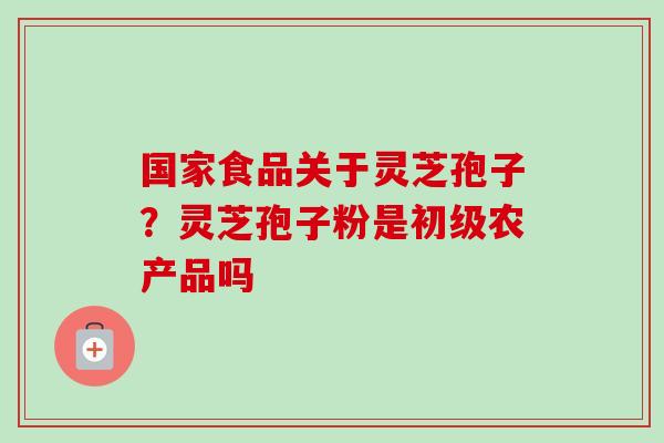 国家食品关于灵芝孢子?灵芝孢子粉是初级农产品吗-第1张图片-卓越灵芝孢子粉 国家食品关于灵芝孢子?灵芝孢子粉是初级农产品吗-第1张图片-卓越灵芝孢子粉