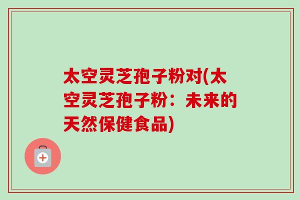 太空灵芝孢子粉对(太空灵芝孢子粉：未来的天然保健食品)-第1张图片-卓越灵芝孢子粉