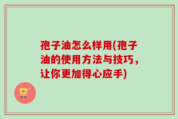 孢子油怎么样用(孢子油的使用方法与技巧,让你更加得心应手)-第1张图片-卓越灵芝孢子粉 孢子油怎么样用(孢子油的使用方法与技巧,让你更加得心应手)-第1张图片-卓越灵芝孢子粉