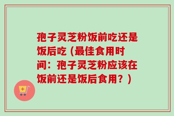 孢子灵芝粉饭前吃还是饭后吃 (最佳食用时间：孢子灵芝粉应该在饭前还是饭后食用？)-第1张图片-卓越灵芝孢子粉
