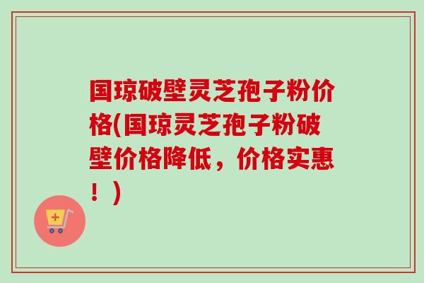 国琼破壁灵芝孢子粉价格(国琼灵芝孢子粉破壁价格降低，价格实惠！)-第1张图片-卓越灵芝孢子粉