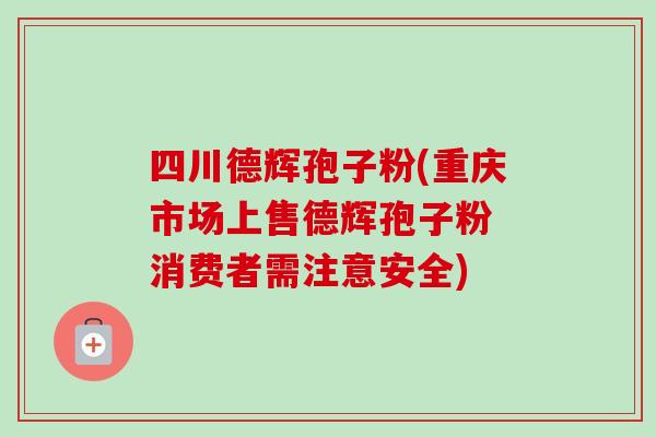 四川德辉孢子粉(重庆市场上售德辉孢子粉 消费者需注意安全)-第1张图片-卓越灵芝孢子粉 四川德辉孢子粉(重庆市场上售德辉孢子粉 消费者需注意安全)-第1张图片-卓越灵芝孢子粉