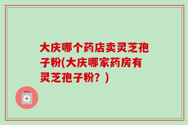 大庆哪个药店卖灵芝孢子粉(大庆哪家药房有灵芝孢子粉?)-第1张图片-卓越灵芝孢子粉 大庆哪个药店卖灵芝孢子粉(大庆哪家药房有灵芝孢子粉?)-第1张图片-卓越灵芝孢子粉
