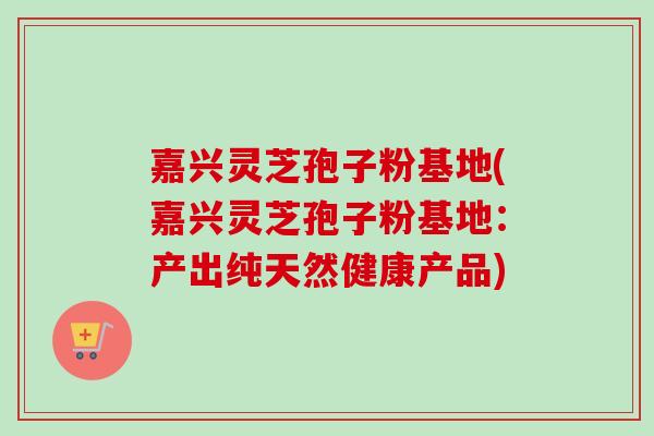 嘉兴灵芝孢子粉基地(嘉兴灵芝孢子粉基地：产出纯天然健康产品)-第1张图片-卓越灵芝孢子粉