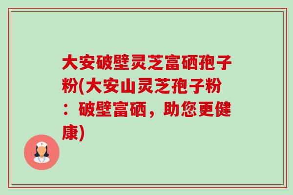 大安破壁灵芝富硒孢子粉(大安山灵芝孢子粉:破壁富硒,助您更健康)-第1张图片-卓越灵芝孢子粉 大安破壁灵芝富硒孢子粉(大安山灵芝孢子粉:破壁富硒,助您更健康)-第1张图片-卓越灵芝孢子粉