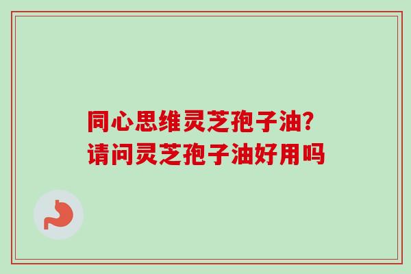 同心思维灵芝孢子油?请问灵芝孢子油好用吗-第1张图片-卓越灵芝孢子粉 同心思维灵芝孢子油?请问灵芝孢子油好用吗-第1张图片-卓越灵芝孢子粉