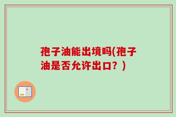 孢子油能出境吗(孢子油是否允许出口？)-第1张图片-卓越灵芝孢子粉