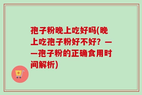 孢子粉晚上吃好吗(晚上吃孢子粉好不好?——孢子粉的正确食用时间解析)-第1张图片-卓越灵芝孢子粉 孢子粉晚上吃好吗(晚上吃孢子粉好不好?——孢子粉的正确食用时间解析)-第1张图片-卓越灵芝孢子粉