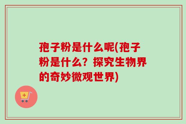 孢子粉是什么呢(孢子粉是什么？探究生物界的奇妙微观世界)-第1张图片-卓越灵芝孢子粉
