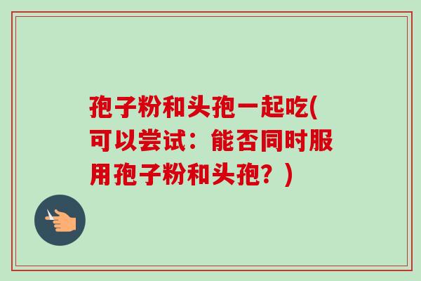 孢子粉和头孢一起吃(可以尝试：能否同时服用孢子粉和头孢？)-第1张图片-卓越灵芝孢子粉
