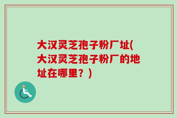 大汉灵芝孢子粉厂址(大汉灵芝孢子粉厂的地址在哪里?)-第1张图片-卓越灵芝孢子粉 大汉灵芝孢子粉厂址(大汉灵芝孢子粉厂的地址在哪里?)-第1张图片-卓越灵芝孢子粉