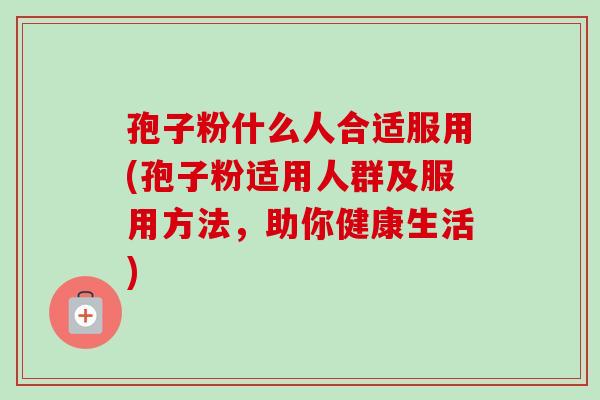 孢子粉什么人合适服用(孢子粉适用人群及服用方法，助你健康生活)-第1张图片-卓越灵芝孢子粉