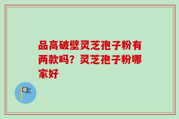 品高破壁灵芝孢子粉有两款吗?灵芝孢子粉哪家好-第1张图片-卓越灵芝孢子粉 品高破壁灵芝孢子粉有两款吗?灵芝孢子粉哪家好-第1张图片-卓越灵芝孢子粉