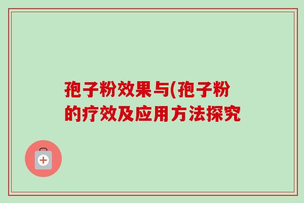 孢子粉效果与(孢子粉的疗效及应用方法探究-第1张图片-卓越灵芝孢子粉