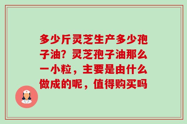 多少斤灵芝生产多少孢子油？灵芝孢子油那么一小粒，主要是由什么做成的呢，值得购买吗-第1张图片-卓越灵芝孢子粉