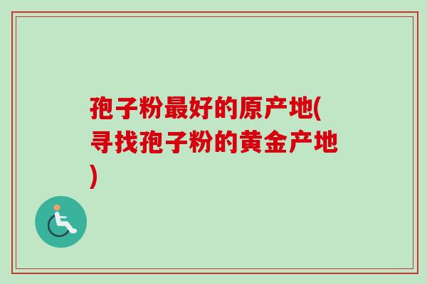孢子粉最好的原产地(寻找孢子粉的黄金产地)-第1张图片-卓越灵芝孢子粉 孢子粉最好的原产地(寻找孢子粉的黄金产地)-第1张图片-卓越灵芝孢子粉