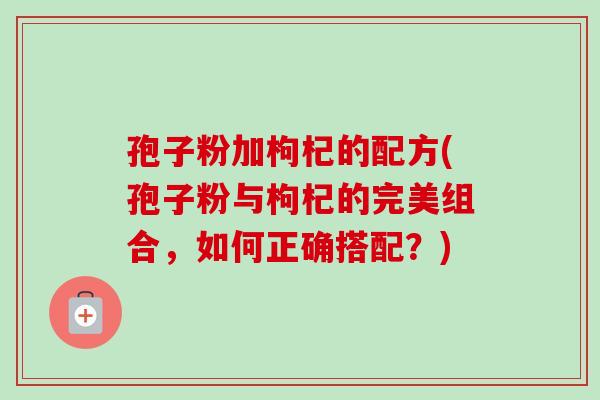 孢子粉加枸杞的配方(孢子粉与枸杞的完美组合,如何正确搭配?)-第1张图片-卓越灵芝孢子粉 孢子粉加枸杞的配方(孢子粉与枸杞的完美组合,如何正确搭配?)-第1张图片-卓越灵芝孢子粉