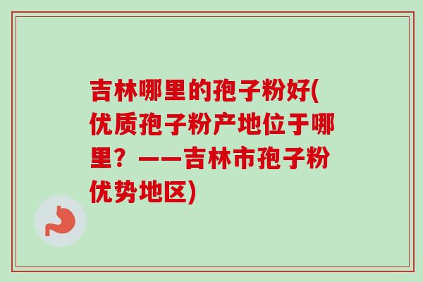 吉林哪里的孢子粉好(优质孢子粉产地位于哪里？——吉林市孢子粉优势地区)-第1张图片-卓越灵芝孢子粉