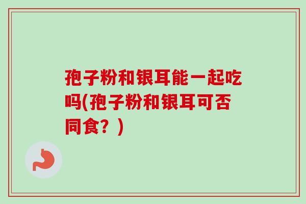 孢子粉和银耳能一起吃吗(孢子粉和银耳可否同食？)-第1张图片-卓越灵芝孢子粉