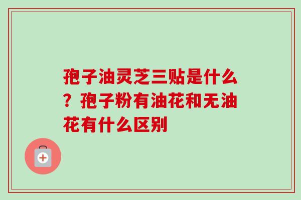 孢子油灵芝三贴是什么?孢子粉有油花和无油花有什么区别-第1张图片-卓越灵芝孢子粉 孢子油灵芝三贴是什么?孢子粉有油花和无油花有什么区别-第1张图片-卓越灵芝孢子粉