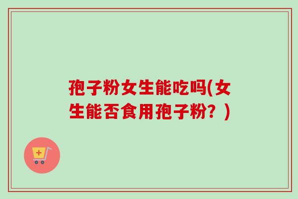 孢子粉女生能吃吗(女生能否食用孢子粉?)-第1张图片-卓越灵芝孢子粉 孢子粉女生能吃吗(女生能否食用孢子粉?)-第1张图片-卓越灵芝孢子粉